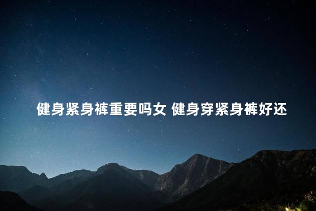 健身紧身裤重要吗女 健身穿紧身裤好还是宽松的好